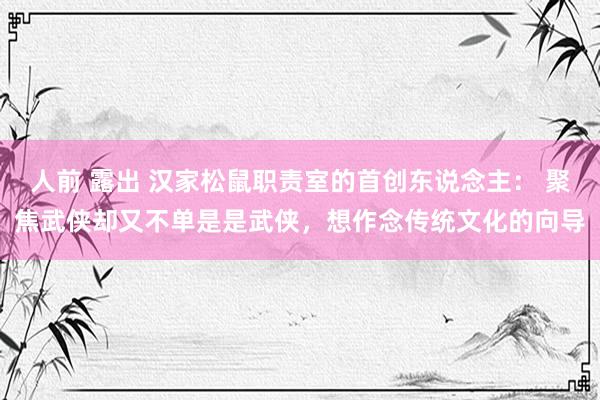 人前 露出 汉家松鼠职责室的首创东说念主： 聚焦武侠却又不单是是武侠，想作念传统文化的向导