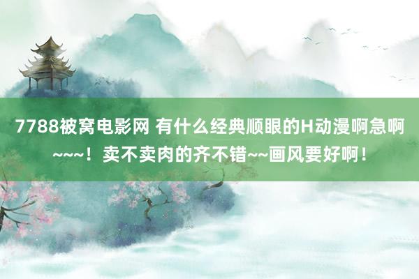 7788被窝电影网 有什么经典顺眼的H动漫啊急啊~~~！卖不卖肉的齐不错~~画风要好啊！