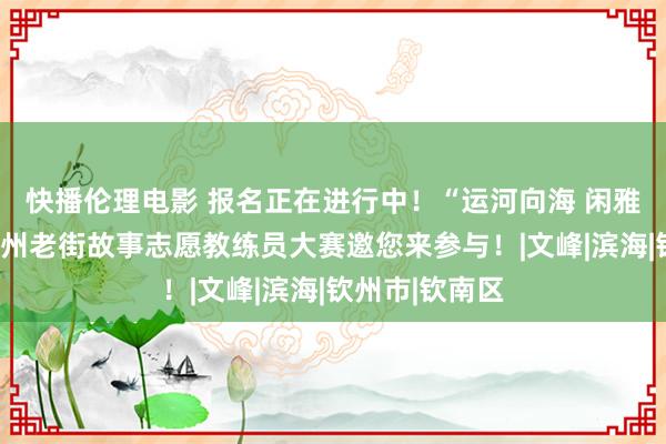 快播伦理电影 报名正在进行中！“运河向海 闲雅先行”讲好钦州老街故事志愿教练员大赛邀您来参与！|文峰|滨海|钦州市|钦南区
