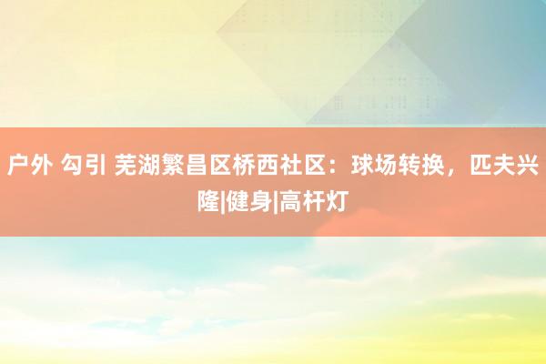 户外 勾引 芜湖繁昌区桥西社区：球场转换，匹夫兴隆|健身|高杆灯