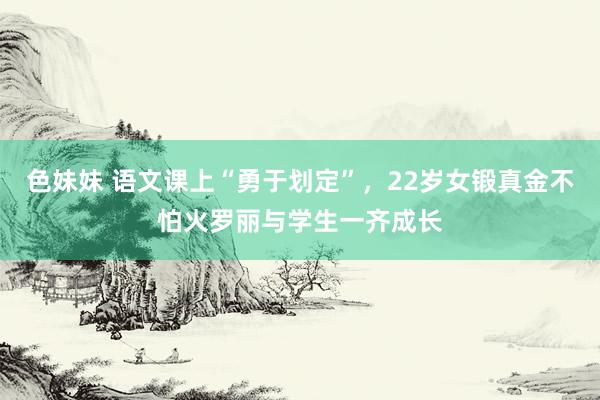 色妹妹 语文课上“勇于划定”，22岁女锻真金不怕火罗丽与学生一齐成长