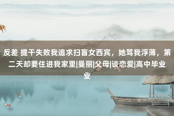 反差 提干失败我追求扫盲女西宾，她骂我浮薄，第二天却要住进我家里|曼丽|父母|谈恋爱|高中毕业