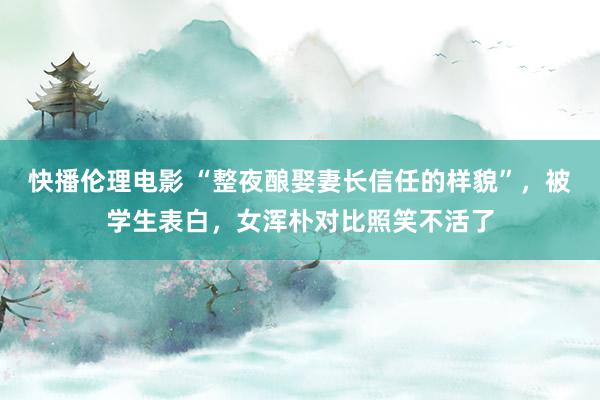快播伦理电影 “整夜酿娶妻长信任的样貌”，被学生表白，女浑朴对比照笑不活了