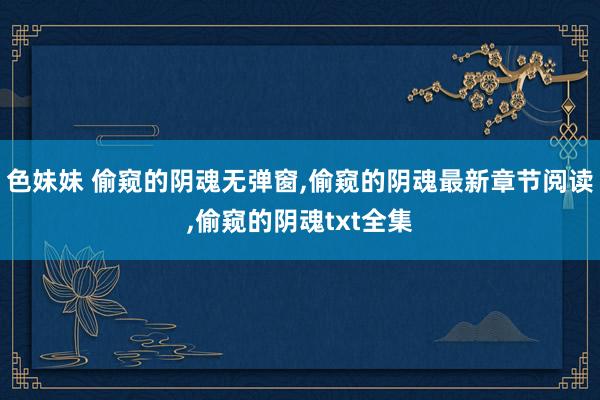 色妹妹 偷窥的阴魂无弹窗,偷窥的阴魂最新章节阅读,偷窥的阴魂txt全集