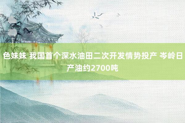 色妹妹 我国首个深水油田二次开发情势投产 岑岭日产油约2700吨
