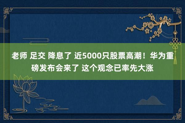 老师 足交 降息了 近5000只股票高潮！华为重磅发布会来了 这个观念已率先大涨