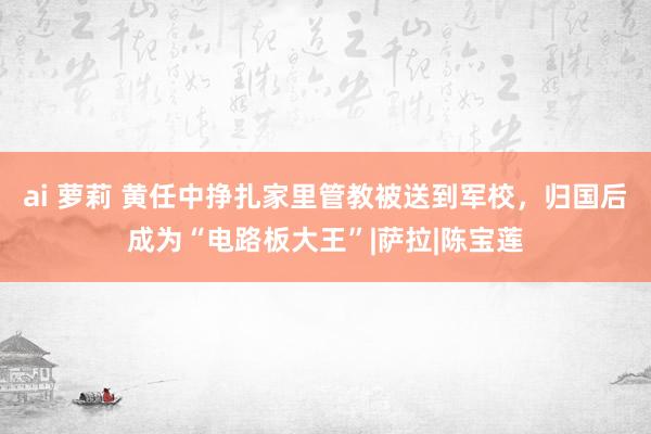 ai 萝莉 黄任中挣扎家里管教被送到军校，归国后成为“电路板大王”|萨拉|陈宝莲
