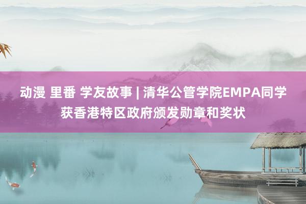 动漫 里番 学友故事 | 清华公管学院EMPA同学获香港特区政府颁发勋章和奖状