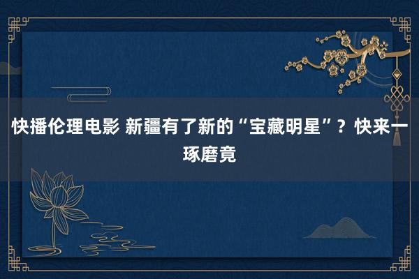 快播伦理电影 新疆有了新的“宝藏明星”？快来一琢磨竟