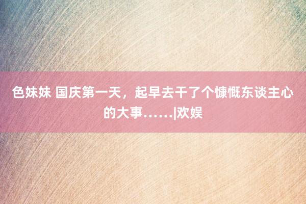 色妹妹 国庆第一天，起早去干了个慷慨东谈主心的大事……|欢娱