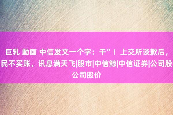 巨乳 動画 中信发文一个字：干”！上交所谈歉后，股民不买账，讯息满天飞|股市|中信鲸|中信证券|公司股价