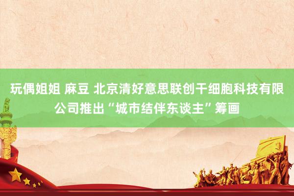 玩偶姐姐 麻豆 北京清好意思联创干细胞科技有限公司推出“城市结伴东谈主”筹画