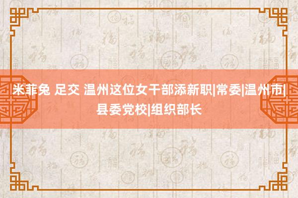 米菲兔 足交 温州这位女干部添新职|常委|温州市|县委党校|组织部长