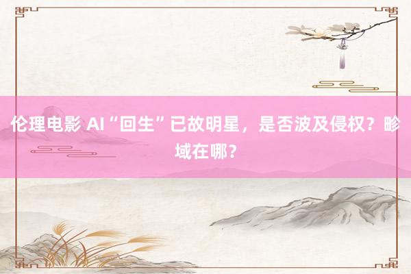 伦理电影 AI“回生”已故明星，是否波及侵权？畛域在哪？