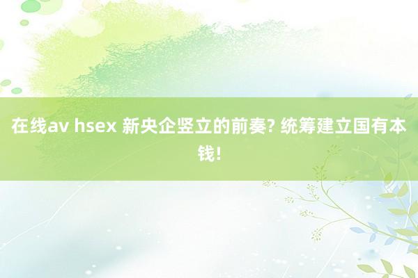 在线av hsex 新央企竖立的前奏? 统筹建立国有本钱!
