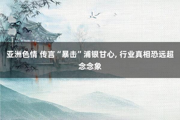 亚洲色情 传言“暴击”浦银甘心， 行业真相恐远超念念象