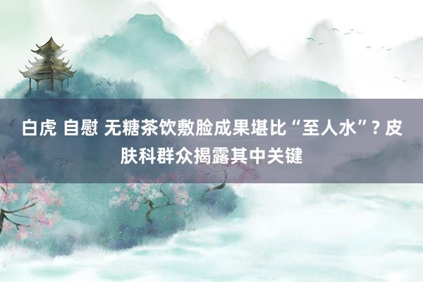 白虎 自慰 无糖茶饮敷脸成果堪比“至人水”? 皮肤科群众揭露其中关键