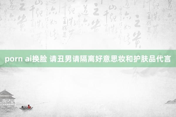 porn ai换脸 请丑男请隔离好意思妆和护肤品代言