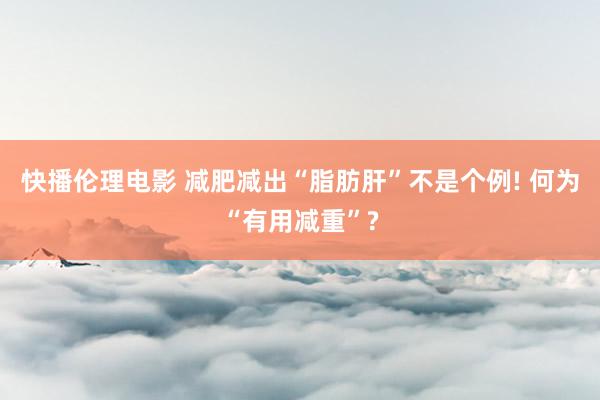 快播伦理电影 减肥减出“脂肪肝”不是个例! 何为“有用减重”?