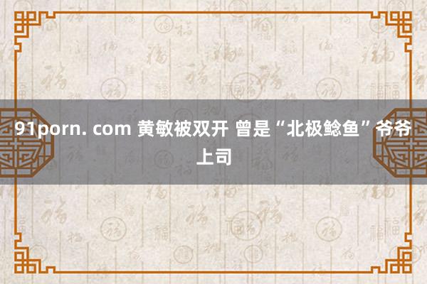 91porn. com 黄敏被双开 曾是“北极鲶鱼”爷爷上司