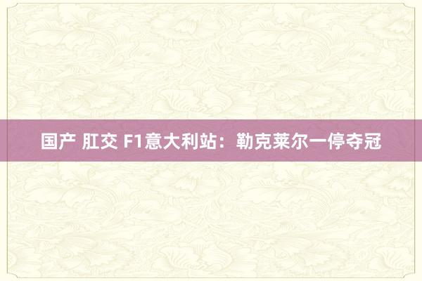 国产 肛交 F1意大利站：勒克莱尔一停夺冠