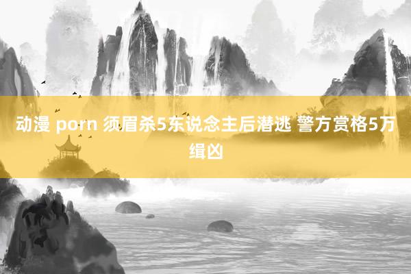 动漫 porn 须眉杀5东说念主后潜逃 警方赏格5万缉凶