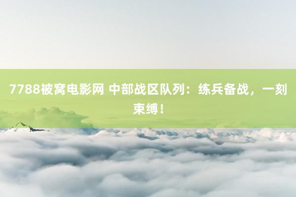7788被窝电影网 中部战区队列：练兵备战，一刻束缚！