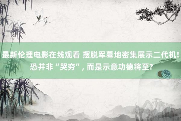 最新伦理电影在线观看 摆脱军蓦地密集展示二代机! 恐并非“哭穷”， 而是示意功德将至?