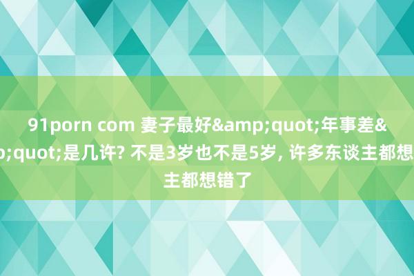 91porn com 妻子最好&quot;年事差&quot;是几许? 不是3岁也不是5岁， 许多东谈主都想错了