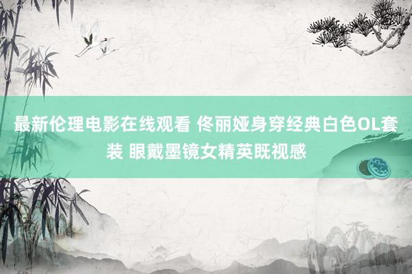 最新伦理电影在线观看 佟丽娅身穿经典白色OL套装 眼戴墨镜女精英既视感
