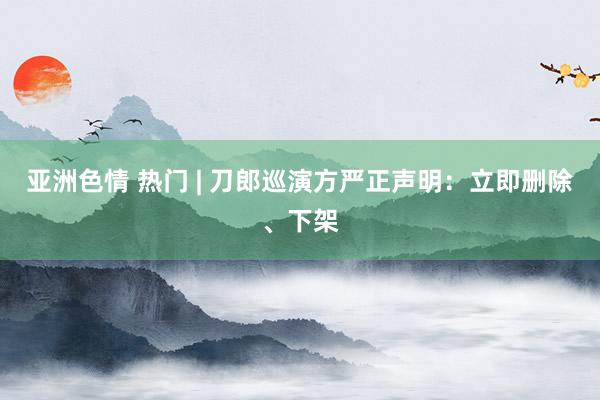 亚洲色情 热门 | 刀郎巡演方严正声明：立即删除、下架