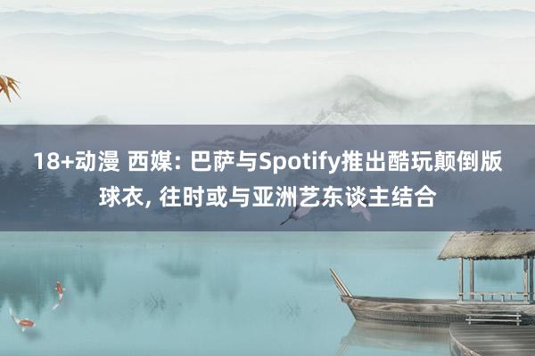 18+动漫 西媒: 巴萨与Spotify推出酷玩颠倒版球衣， 往时或与亚洲艺东谈主结合