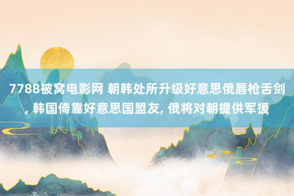 7788被窝电影网 朝韩处所升级好意思俄唇枪舌剑， 韩国倚靠好意思国盟友， 俄将对朝提供军援