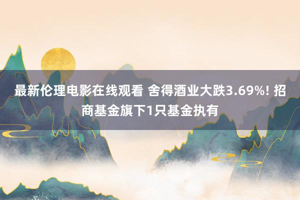 最新伦理电影在线观看 舍得酒业大跌3.69%! 招商基金旗下1只基金执有
