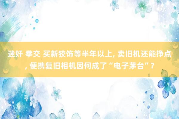 迷奸 拳交 买新狡饰等半年以上， 卖旧机还能挣点， 便携复旧相机因何成了“电子茅台”?