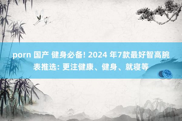 porn 国产 健身必备! 2024 年7款最好智高腕表推选: 更注健康、健身、就寝等