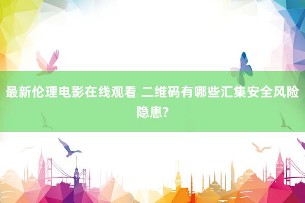最新伦理电影在线观看 二维码有哪些汇集安全风险隐患?