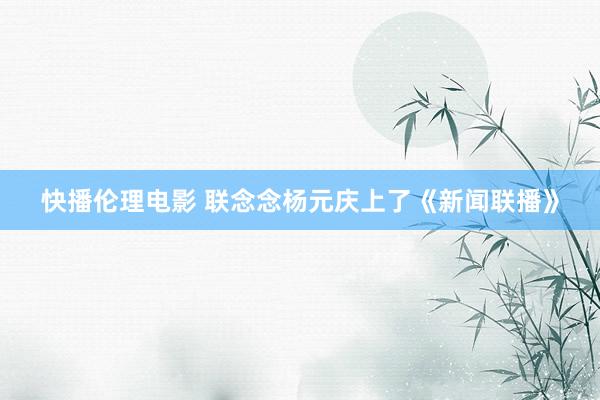 快播伦理电影 联念念杨元庆上了《新闻联播》