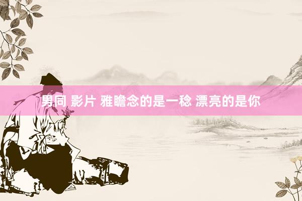 男同 影片 雅瞻念的是一稔 漂亮的是你