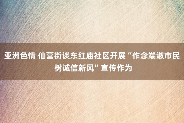 亚洲色情 仙营街谈东红庙社区开展“作念端淑市民 树诚信新风”宣传作为