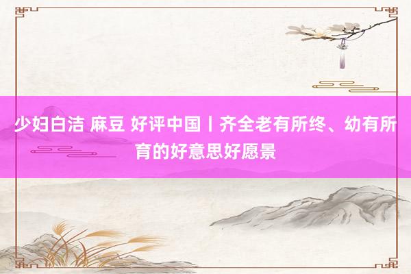 少妇白洁 麻豆 好评中国丨齐全老有所终、幼有所育的好意思好愿景
