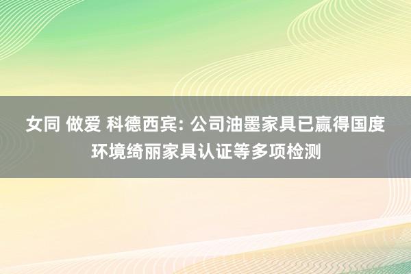 女同 做爱 科德西宾: 公司油墨家具已赢得国度环境绮丽家具认证等多项检测