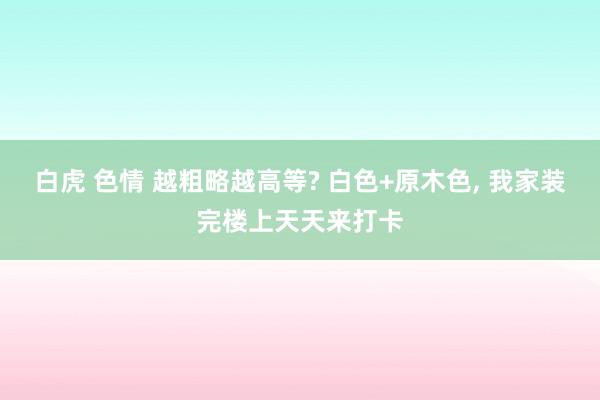 白虎 色情 越粗略越高等? 白色+原木色， 我家装完楼上天天来打卡