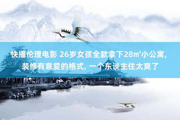 快播伦理电影 26岁女孩全款拿下28㎡小公寓， 装修有意爱的格式， 一个东谈主住太爽了