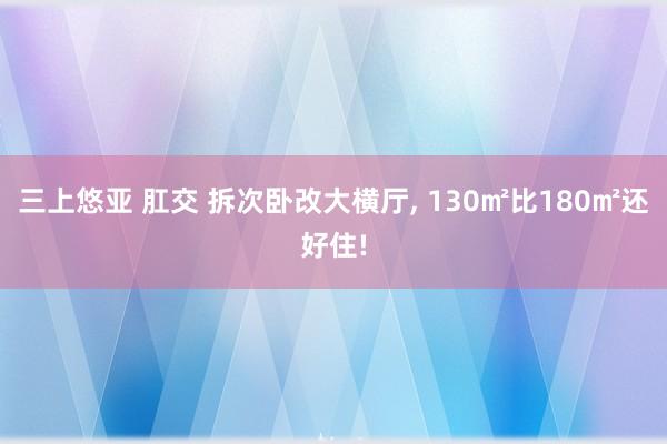 三上悠亚 肛交 拆次卧改大横厅， 130㎡比180㎡还好住!