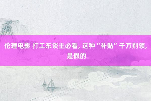 伦理电影 打工东谈主必看， 这种“补贴”千万别领， 是假的