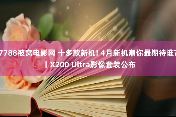 7788被窝电影网 十多款新机! 4月新机潮你最期待谁? 丨X200 Ultra影像套装公布