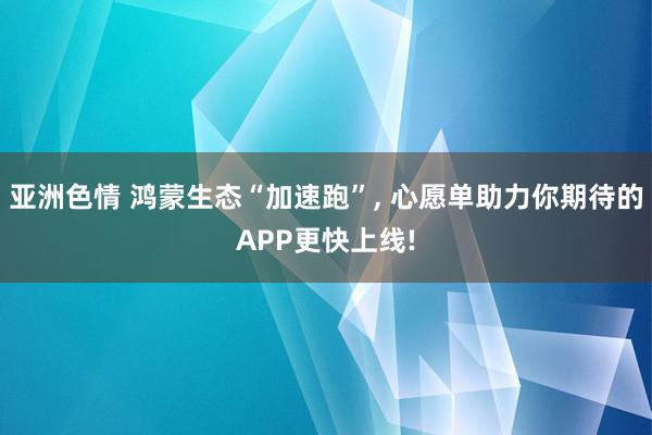 亚洲色情 鸿蒙生态“加速跑”， 心愿单助力你期待的APP更快上线!