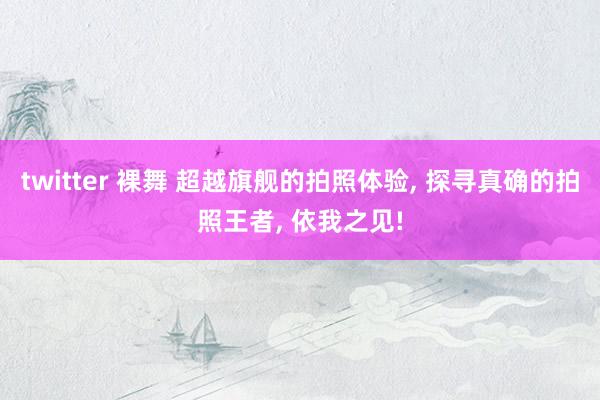 twitter 裸舞 超越旗舰的拍照体验， 探寻真确的拍照王者， 依我之见!