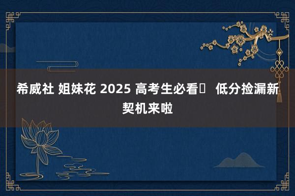希威社 姐妹花 2025 高考生必看✨ 低分捡漏新契机来啦